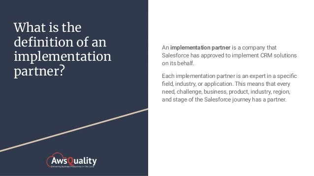 What is the
deﬁnition of an
implementation
partner?
An implementation partner is a company that
Salesforce has approved to implement CRM solutions
on its behalf.
Each implementation partner is an expert in a speciﬁc
ﬁeld, industry, or application. This means that every
need, challenge, business, product, industry, region,
and stage of the Salesforce journey has a partner.
 