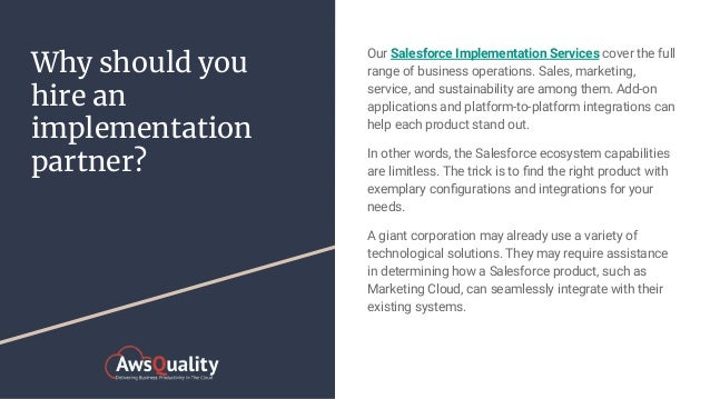 Why should you
hire an
implementation
partner?
Our Salesforce Implementation Services cover the full
range of business operations. Sales, marketing,
service, and sustainability are among them. Add-on
applications and platform-to-platform integrations can
help each product stand out.
In other words, the Salesforce ecosystem capabilities
are limitless. The trick is to ﬁnd the right product with
exemplary conﬁgurations and integrations for your
needs.
A giant corporation may already use a variety of
technological solutions. They may require assistance
in determining how a Salesforce product, such as
Marketing Cloud, can seamlessly integrate with their
existing systems.
 