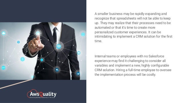 A smaller business may be rapidly expanding and
recognize that spreadsheets will not be able to keep
up. They may realize that their processes need to be
automated or that it's time to create more
personalized customer experiences. It can be
intimidating to implement a CRM solution for the ﬁrst
time.
Internal teams or employees with no Salesforce
experience may ﬁnd it challenging to consider all
variables and implement a new, highly conﬁgurable
CRM solution. Hiring a full-time employee to oversee
the implementation process will be costly.
 