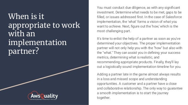 When is it
appropriate to work
with an
implementation
partner?
You must conduct due diligence, as with any signiﬁcant
investment. Determine what needs to be met, gaps to be
ﬁlled, or issues addressed ﬁrst. In the case of Salesforce
implementation, the 'what' forms a vision of what you
want to achieve. Next, ﬁgure out the 'how,' which is the
most challenging part.
It's time to enlist the help of a partner as soon as you've
determined your objectives. The proper implementation
partner will not only help you with the "how" but also with
the "what." They can assist you in deﬁning your success
metrics, determining what is realistic, and
recommending appropriate products. Finally, they'll lay
out a logistically sound implementation timeline for you.
Adding a partner late in the game almost always results
in a loss and missed scope and understanding
opportunities. A customer and a partner have a close
and collaborative relationship. The only way to guarantee
a smooth implementation is to start the journey
together.
 