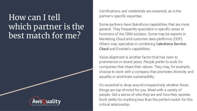 How can I tell
which partner is the
best match for me?
Certiﬁcations and credentials are essential, as is the
partner's speciﬁc expertise.
Some partners have Salesforce capabilities that are more
general. They frequently specialize in speciﬁc areas or
functions of the CRM solution. Some may be experts in
Marketing Cloud and customer data platforms (CDP).
Others may specialize in combining Salesforce Service
Cloud and Einstein's capabilities.
Value alignment is another factor that has risen to
prominence in recent years. People prefer to work for
companies that share their values. They may, for example,
choose to work with a company that promotes diversity and
equality or prioritizes sustainability.
It's essential to shop around irrespectively whether these
things are top-of-mind for you. Meet with a variety of
people. Get a sense of who they are and how they operate.
Don't settle for anything less than the perfect match for this
critical relationship.
 