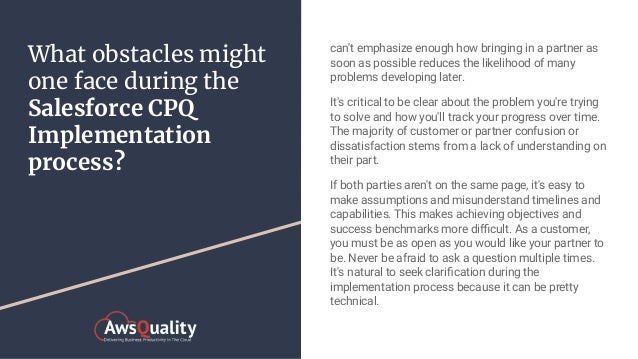 What obstacles might
one face during the
Salesforce CPQ
Implementation
process?
can't emphasize enough how bringing in a partner as
soon as possible reduces the likelihood of many
problems developing later.
It's critical to be clear about the problem you're trying
to solve and how you'll track your progress over time.
The majority of customer or partner confusion or
dissatisfaction stems from a lack of understanding on
their part.
If both parties aren't on the same page, it's easy to
make assumptions and misunderstand timelines and
capabilities. This makes achieving objectives and
success benchmarks more diﬃcult. As a customer,
you must be as open as you would like your partner to
be. Never be afraid to ask a question multiple times.
It's natural to seek clariﬁcation during the
implementation process because it can be pretty
technical.
 