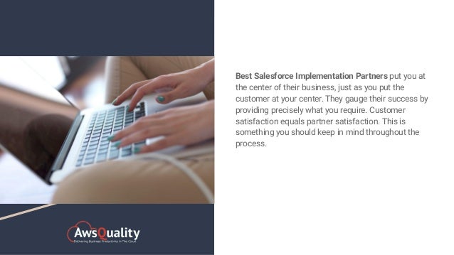 Best Salesforce Implementation Partners put you at
the center of their business, just as you put the
customer at your center. They gauge their success by
providing precisely what you require. Customer
satisfaction equals partner satisfaction. This is
something you should keep in mind throughout the
process.
 