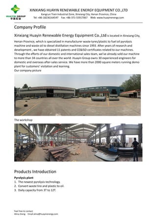 XINXIANG HUAYIN RENEWABLE ENERGY EQUIPMENT CO.,LTD
Kangcun Train Industrial Zone, Xinxiang City, Henan Province, China
Tel: +86-18236164547 Fax: +86-371-55917067 Web: www.huayinenergy.com
Feel free to contact
Alina zheng Email:alina@huayinenergy.com
Company Profile
Xinxiang Huayin Renewable Energy Equipment Co.,Ltd is located in Xinxiang City,
Henan Province, which is specialized in manufacturer waste tyres/plastic to fuel oil pyrolysis
machine and waste oil to diesel distillation machines since 1993. After years of research and
development , we have obtained 11 patents and CE&ISO certificates related to our machines.
Through the efforts of our domestic and international sales team, we’ve already sold our machine
to more than 34 countries all over the world .Huayin Group owns 30 experienced engineers for
domestic and overseas after-sales service. We have more than 2000 square meters running demo
plant for customers’ visitation and learning.
Our company picture
The workshop
Products Introduction
Pyrolysis plant
1. The newest pyrolysis technology.
2. Convert waste tire and plastic to oil.
3. Daily capacity from 3T to 12T.
 