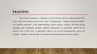 TRAINING
The technical training to a detailman is critical for the success a pharmaceutical firm,
since, newly hired detail men have the variety of backgrounds. A formal training provided to
new detailers comprised of the understandings of firm's policies, products, and about selling
techniques and competitors' products. Medical representative is particularly trained for the
effective use of short time in physician's office so as he can comprehensively convey his
message. Training is also provided for tackling and responding the physician's queries.
 