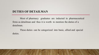 DUTIES OF DETAILMAN
Most of pharmacy graduates are inducted in pharmaceutical
firms as detailman and thus it is worth to mention the duties of a
detailman.
These duties can be categorized into basic, allied and special
duties.
 
