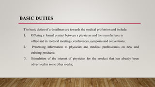 BASIC DUTIES
The basic duties of a detailman are towards the medical profession and include:
1. Offering a formal contact between a physician and the manufacturer in
office and in medical meetings, conferences, symposia and conventions;
2. Presenting information to physician and medical professionals on new and
existing products;
3. Stimulation of the interest of physician for the product that has already been
advertised in some other media;
 
