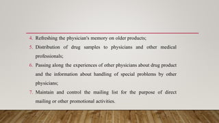 4. Refreshing the physician's memory on older products;
5. Distribution of drug samples to physicians and other medical
professionals;
6. Passing along the experiences of other physicians about drug product
and the information about handling of special problems by other
physicians;
7. Maintain and control the mailing list for the purpose of direct
mailing or other promotional activities.
 