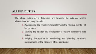 ALLIED DUTIES
The allied duties of a detailman are towards the retailers and/or
wholesalers and may include:
1. Acquainting the retailer/wholesaler with the relative merits of
his products;
2. Visiting the retailer and wholesaler to ensure company’s sale
status;
3. Helping the retailer in monitoring and planning inventory
requirements of the products of his company;
 