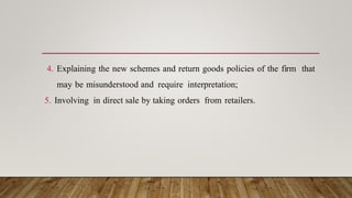 4. Explaining the new schemes and return goods policies of the firm that
may be misunderstood and require interpretation;
5. Involving in direct sale by taking orders from retailers.
 