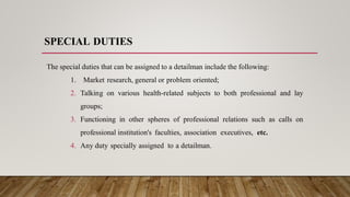 SPECIAL DUTIES
The special duties that can be assigned to a detailman include the following:
1. Market research, general or problem oriented;
2. Talking on various health-related subjects to both professional and lay
groups;
3. Functioning in other spheres of professional relations such as calls on
professional institution's faculties, association executives, etc.
4. Any duty specially assigned to a detailman.
 
