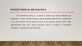 INSTITUTIONAL DETAILMAN
The institutional setting in a hospital is complex and various authorities are
responsible or drug purchase decision, making detailing difficult task. A detailer has
to see and convince all the people involved in the purchase decision chain. Some
pharmaceutical firms have special personnel, known as hospital or institutional
detailman to undertake this job effectively.
 