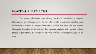 HOSPITAL PHARMACIST
The hospital pharmacist may directly involve in purchasing in hospital
pharmacy or has influence on it. He may also a role in decisions regarding drug
inclusion or exclusion in hospital formulary. A detailer thus, must visit to a hospital
pharmacist depending on his role in drug purchase decision and hospital polices.
Product is presented to the pharmacist based on facts and working knowledge of the
drug.
 