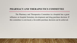 PHARMACY AND THERAPEUTICS COMMITTEE
The Pharmacy and Therapeutics Committee in a hospital has a great
influence on hospital formulary development and drug purchase decision. If
this committee is convinced, a favorable purchase decision can be achieved.
 