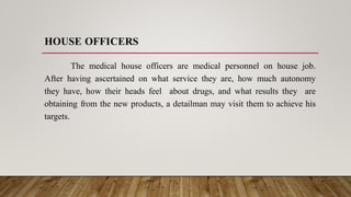 HOUSE OFFICERS
The medical house officers are medical personnel on house job.
After having ascertained on what service they are, how much autonomy
they have, how their heads feel about drugs, and what results they are
obtaining from the new products, a detailman may visit them to achieve his
targets.
 