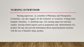 NURSING SUPERVISOR
Nursing supervisor, as a member of Pharmacy and Therapeutics
Committee, can also suggest for the inclusion or exclusion of drugs from
hospital formulary. A detailman may visit nursing supervisor and may
explain nursing-related aspects such as preparation and administration of a
product. He may also provide information about expected patient reactions
with the use of detailer's drug product.
 