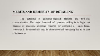 MERITS AND DEMERITS OF DETAILING
The detailing is customer-focused, flexible and two-way
communication. The major drawback of personal selling is its high cost
because of excessive expenses required for operating a sales force.
However, it is extensively used in pharmaceutical marketing due to its cost
effectiveness.
 