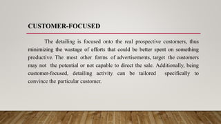 CUSTOMER-FOCUSED
The detailing is focused onto the real prospective customers, thus
minimizing the wastage of efforts that could be better spent on something
productive. The most other forms of advertisements, target the customers
may not the potential or not capable to direct the sale. Additionally, being
customer-focused, detailing activity can be tailored specifically to
convince the particular customer.
 