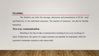 Flexibility
The detailers can tailor the message, discussion and presentations to fit the need
and behaviors of the individual customers. The reaction of customers can also be flexibly
interacted.
Two-way communication
Detailing is the face-to-face communication resulting in two-way exchange of
ideas. Furthermore, the quires of a target customer can instantly be responded, while the
customer's immediate reaction is also observable.
 