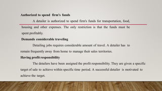 Authorized to spend firm's funds
A detailer is authorized to spend firm's funds for transportation, food,
housing and other expenses. The only restriction is that the funds must be
spent profitably.
Demands considerable traveling
Detailing jobs requires considerable amount of travel. A detailer has to
remain frequently away from home to manage their sales territories.
Having profit responsibility
The detailers have been assigned the profit responsibility. They are given a specific
target of sale to achieve within specific time period. A successful detailer is motivated to
achieve the target.
 
