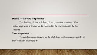 Definite job structure and promotion
The detailing job has a definite job and promotion structures. After
getting experience, a detailer can be promoted to the next position in the Job
structure.
More compensation
The detailers are considered to run the whole firm, so they are compensated with
more salary and fringe benefits.
 