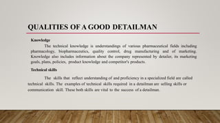 QUALITIES OF A GOOD DETAILMAN
Knowledge
The technical knowledge is understandings of various pharmaceutical fields including
pharmacology, biopharmaceutics, quality control, drug manufacturing and of marketing.
Knowledge also includes information about the company represented by detailer, its marketing
goals, plans, policies, product knowledge and competitor's products.
Technical skills
The skills that reflect understanding of and proficiency in a specialized field are called
technical skills. The examples of technical skills required in a detailman are selling skills or
communication skill. These both skills are vital to the success of a detailman.
 