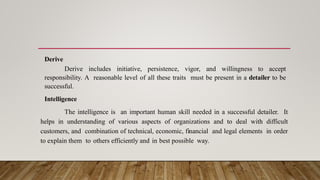 Derive
Derive includes initiative, persistence, vigor, and willingness to accept
responsibility. A reasonable level of all these traits must be present in a detailer to be
successful.
Intelligence
The intelligence is an important human skill needed in a successful detailer. It
helps in understanding of various aspects of organizations and to deal with difficult
customers, and combination of technical, economic, financial and legal elements in order
to explain them to others efficiently and in best possible way.
 