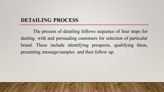 DETAILING PROCESS
The process of detailing follows sequence of four steps for
dealing with and persuading customers for selection of particular
brand. These include identifying prospects, qualifying them,
presenting message/samples and then follow up.
 