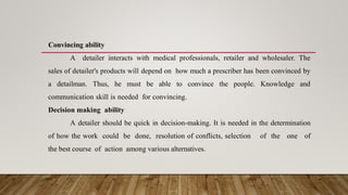 Convincing ability
A detailer interacts with medical professionals, retailer and wholesaler. The
sales of detailer's products will depend on how much a prescriber has been convinced by
a detailman. Thus, he must be able to convince the people. Knowledge and
communication skill is needed for convincing.
Decision making ability
A detailer should be quick in decision-making. It is needed in the determination
of how the work could be done, resolution of conflicts, selection of the one of
the best course of action among various alternatives.
 