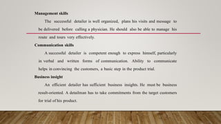 Management skills
The successful detailer is well organized, plans his visits and message to
be delivered before calling a physician. He should also be able to manage his
route and tours very effectively.
Communication skills
A successful detailer is competent enough to express himself, particularly
in verbal and written forms of communication. Ability to communicate
helps in convincing the customers, a basic step in the product trial.
Business insight
An efficient detailer has sufficient business insights. He must be business
result-oriented. A detailman has to take commitments from the target customers
for trial of his product.
 