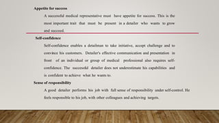 Appetite for success
A successful medical representative must have appetite for success. This is the
most important trait that must be present in a detailer who wants to grow
and succeed.
Self-confidence
Self-confidence enables a detailman to take initiative, accept challenge and to
convince his customers. Detailer's effective communication and presentation in
front of an individual or group of medical professional also requires self-
confidence. The successful detailer does not underestimate his capabilities and
is confident to achieve what he wants to.
Sense of responsibility
A good detailer performs his job with full sense of responsibility under self-control. He
feels responsible to his job, with other colleagues and achieving targets.
 
