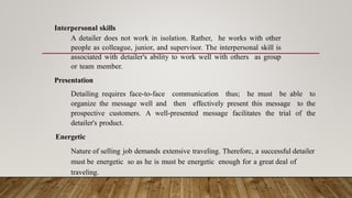 Interpersonal skills
A detailer does not work in isolation. Rather, he works with other
people as colleague, junior, and supervisor. The interpersonal skill is
associated with detailer's ability to work well with others as group
or team member.
Presentation
Detailing requires face-to-face communication thus; he must be able to
organize the message well and then effectively present this message to the
prospective customers. A well-presented message facilitates the trial of the
detailer's product.
Energetic
Nature of selling job demands extensive traveling. Thereforc, a successful detailer
must be energetic so as he is must be energetic enough for a great deal of
traveling.
 