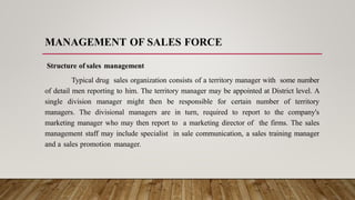 MANAGEMENT OF SALES FORCE
Structure of sales management
Typical drug sales organization consists of a territory manager with some number
of detail men reporting to him. The territory manager may be appointed at District level. A
single division manager might then be responsible for certain number of territory
managers. The divisional managers are in turn, required to report to the company's
marketing manager who may then report to a marketing director of the firms. The sales
management staff may include specialist in sale communication, a sales training manager
and a sales promotion manager.
 