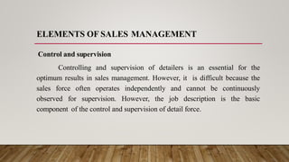 ELEMENTS OF SALES MANAGEMENT
Control and supervision
Controlling and supervision of detailers is an essential for the
optimum results in sales management. However, it is difficult because the
sales force often operates independently and cannot be continuously
observed for supervision. However, the job description is the basic
component of the control and supervision of detail force.
 