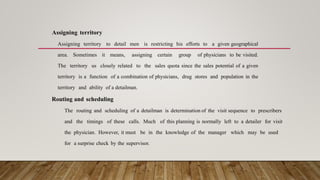 Assigning territory
Assigning territory to detail men is restricting his efforts to a given geographical
area. Sometimes it means, assigning certain group of physicians to be visited.
The territory us closely related to the sales quota since the sales potential of a given
territory is a function of a combination of physicians, drug stores and population in the
territory and ability of a detailman.
Routing and scheduling
The routing and scheduling of a detailman is determination of the visit sequence to prescribers
and the timings of these calls. Much of this planning is normally left to a detailer for visit
the physician. However, it must be in the knowledge of the manager which may be used
for a surprise check by the supervisor.
 
