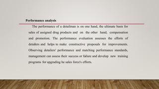 Performance analysis
The performance of a detailman is on one hand, the ultimate basis for
sales of assigned drug products and on the other hand, compensation
and promotion. The performance evaluation assesses the efforts of
detailers and helps to make constructive proposals for improvements.
Observing detailers' performance and matching performance standards,
management can assess their success or failure and develop new training
programs for upgrading he sales force's efforts.
 