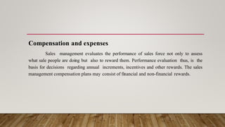 Compensation and expenses
Sales management evaluates the performance of sales force not only to assess
what sale people are doing but also to reward them. Performance evaluation thus, is the
basis for decisions regarding annual increments, incentives and other rewards. The sales
management compensation plans may consist of financial and non-financial rewards.
 