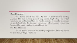 Financial rewards:
The financial reward may take the form of direct or indirect monetary
payments. The direct monetary payments may include straight-salary plan, straight
commission and combination of these two Variable promotion-bonus and/or commission
are also included in the direct monetary payment. An indirect monetary payment may
be exemplified as paid vacations, sponsored tours, etc.
Non-financial rewards:
The non-financial rewards are non-monitory compensations. These may include
the promotions, or fringe benefits, etc.
 
