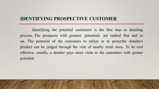 IDENTIFYING PROSPECTIVE CUSTOMER
Identifying the potential customers is the first step in detailing
process. The prospects with greatest potentials are ranked first and so
on. The potential of the customers to utilize or to prescribe detailer's
product can be judged through the visit of nearby retail store. To be cost
effective, usually, a detailer pays more visits to the customers with greater
potential.
 