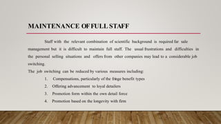 MAINTENANCE OFFULL STAFF
Staff with the relevant combination of scientific background is required far sale
management but it is difficult to maintain full staff. The usual frustrations and difficulties in
the personal selling situations and offers from other companies may lead to a considerable job
switching.
The job switching can be reduced by various measures including:
1. Compensations, particularly of the fringe benefit types
2. Offering advancement to loyal detailers
3. Promotion form within the own detail force
4. Promotion based on the longevity with firm
 