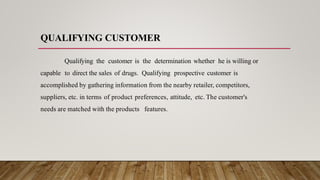 QUALIFYING CUSTOMER
Qualifying the customer is the determination whether he is willing or
capable to direct the sales of drugs. Qualifying prospective customer is
accomplished by gathering information from the nearby retailer, competitors,
suppliers, etc. in terms of product preferences, attitude, etc. The customer's
needs are matched with the products features.
 