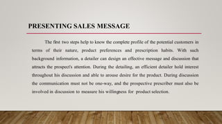 PRESENTING SALES MESSAGE
The first two steps help to know the complete profile of the potential customers in
terms of their nature, product preferences and prescription habits. With such
background information, a detailer can design an effective message and discussion that
attracts the prospect's attention. During the detailing, an efficient detailer hold interest
throughout his discussion and able to arouse desire for the product. During discussion
the communication must not be one-way, and the prospective prescriber must also be
involved in discussion to measure his willingness for product selection.
 