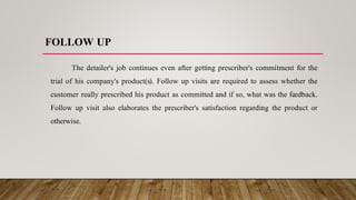 FOLLOW UP
The detailer's job continues even after getting prescriber's commitment for the
trial of his company's product(s). Follow up visits are required to assess whether the
customer really prescribed his product as committed and if so, what was the feedback.
Follow up visit also elaborates the prescriber's satisfaction regarding the product or
otherwise.
 