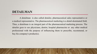 DETAILMAN
A detailman is also called detailer, pharmaceutical sales representative or
a medical representative. The pharmaceutical marketing is a detail-dominated field.
Thus, a detailman is an integral part of the pharmaceutical marketing process. The
detailer goes to see physicians, dentist, hospital pharmacists or any other medical
professional with the purpose of influencing them to prescribe, recommend, or
buy his company's product(s).
 