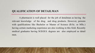 QUALIFICATION OF DETAILMAN
A pharmacist is well placed for the job of detailman as having the
relevant knowledge of the drug and drug products. However, persons
with qualifications like Bachelor or Master of Science (B.Sc. or MSc.)
having certain marketing experience are also working in this field. Recently
medical graduates having M.B.B.S. degrees are also employed as detail
men.
 