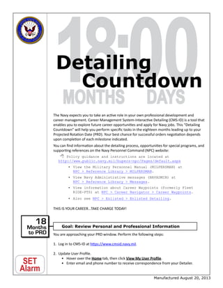 18:MONTHS
00DAYS
SET
Alarm
The Navy expects you to take an active role in your own professional development and
career management. Career Management System-Interactive Detailing (CMS-ID) is a tool that
enables you to explore future career opportunities and apply for Navy jobs. This “Detailing
Countdown” will help you perform specific tasks in the eighteen months leading up to your
Projected Rotation Date (PRD). Your best chance for successful orders negotiation depends
upon completion of each milestone indicated.
You can find information about the detailing process, opportunities for special programs, and
supporting references on the Navy Personnel Command (NPC) website:
 Policy guidance and instructions are located at
http://www.public.navy.mil/bupers-npc/Pages/default.aspx
•	View the Military Personnel Manual (MILPERSMAN) at
NPC  Reference Library  MILPERSMAN.
•	View Navy Administrative messages (NAVADMIN) at
NPC  Reference Library  Messages.
•	View information about Career Waypoints (formerly Fleet
RIDE-PTS) at NPC  Career Navigator  Career Waypoints.
•	Also see NPC  Enlisted  Enlisted Detailing.
THIS IS YOUR CAREER…TAKE CHARGE TODAY!
You are approaching your PRD window. Perform the following steps:
1.	 Log in to CMS-ID at https://www.cmsid.navy.mil.
2.	 Update User Profile.
•	 Hover over the Home tab, then click View My User Profile.
•	 Enter email and phone number to receive correspondence from your Detailer.
Detailing
Countdown
Manufactured August 20, 2013
Goal: Review Personal and Professional Information
18
Months
to PRD
 