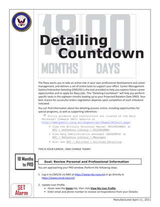 18 00
            Detailing
               Countdown
            MONTHS DAYS
            The Navy wants you to take an active role in your own professional development and career
            management, and delivers a set of online tools to support your effort. Career Management
            System/Interactive Detailing (CMS/ID) is the tool provided to help you explore future career
            opportunities and to apply for Navy jobs. This “Detailing Countdown” will help you perform
            specific tasks in the eighteen months leading up to your Projected Rotation Date (PRD). Your
            best chance for successful orders negotiation depends upon completion of each milestone
            indicated.
            You can find information about the detailing process online, including opportunities for
            special programs, as well as supporting references:
                 Policy guidance and instructions are located on the Navy
               Personnel Command (NPC) website at
               http://www.public.navy.mil/bupers-npc/Pages/default.aspx:
                     • View the Military Personnel Manual (MILPERSMAN) at
                       NPC > Reference Library > MILPERSMAN.
                     • View Navy Administrative messages (NAVADMIN) at
                       NPC > Reference Library > Messages.
                     • Also see NPC > Enlisted > Enlisted Detailing.

            THIS IS YOUR CAREER…TAKE CHARGE TODAY!


18 Months        Goal: Review Personal and Professional Information
   to PRD   You are approaching your PRD window. Perform the following steps:

            1. Log in to CMS/ID via NKO at https://www.nko.navy.mil or go directly to
               https://www.cmsid.navy.mil.

            2. Update User Profile.
 SET            • Hover over the Home tab, then click View My User Profile.

Alarm           • Enter email and phone number to receive correspondence from your Detailer.

                                                                             Manufactured April 11, 2011
 
