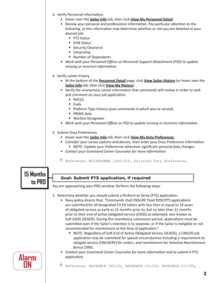 3. Verify Personnel information.
                  • Hover over the Sailor Info tab, then click View My Personnel Detail.
                  • Review your personal and professional information. Pay particular attention to the
                     following, as this information may determine whether or not you are detailed to your
                     desired job:
                         PTS Status
                         EFM Status
                         Security Clearance
                         Citizenship
                         Number of Dependents
                  • Work with your Personnel Officer or Personnel Support Detachment (PSD) to update
                     missing or incorrect information.

             4. Verify career history.
                  • At the bottom of the Personnel Detail page, click View Sailor History (or hover over the
                     Sailor Info tab, then click View My History).
                  • Verify the anonymous career information that commands will review in order to rank
                     and comment on your job application:
                         NEC(s)
                         Evals
                         Platform Type History (past commands in which you’ve served)
                         PRIMS data
                         Warfare Designator
                  • Work with your Personnel Officer or PSD to update missing or incorrect information.

             5. Submit Duty Preferences.
                  • Hover over the Sailor Info tab, then click View My Duty Preferences.
                  • Consider your career options and desires, then enter your Duty Preference information.
                       NOTE: Update your Preferences whenever significant personal data changes.
                  • Contact your Command Career Counselor for more information.

                  Reference: MILPERSMAN 1306-110, Enlisted Duty Preference.


 15 Months        Goal: Submit PTS application, if required
    to PRD   You are approaching your PRD window. Perform the following steps:

             1. Determine whether you should submit a Perform to Serve (PTS) application.
                 • Navy policy directs that, “Commands shall ENSURE Fleet RIDE/PTS applications
                    are submitted for all designated E3-E6 Sailors with less than or equal to 14 years
                    of obligated service as early as 15 months prior to, but no later than 12 months
                    prior to their end of active obligated service (EAOS) as extended, also known as
                    Soft EAOS (SEAOS). During this mandatory submission period, applications must be
                    submitted even if the Sailor’s intention is to separate, or if the Sailor is ineligible or not
                    recommended for reenlistment at the time of application.”
                       NOTE: Regardless of Soft End of Active Obligated Service (SEAOS), a CMS/ID job
                         application may be submitted for special circumstances including a requirement to
                         obligate service (OBLISERV) for orders, and reenlistment for Selective Reenlistment
                         Bonus (SRB).
                 • Contact your Command Career Counselor for more information and to submit a PTS
Alarm               application.

 ON               Reference: NAVADMIN 352/10, NAVADMIN 161/09, NAVADMIN 017/09,
                                                                                                                
 