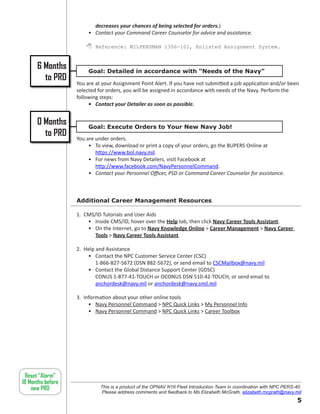 decreases your chances of being selected for orders.)
                        • Contact your Command Career Counselor for advice and assistance.

                        Reference: MILPERSMAN 1306-101, Enlisted Assignment System.


      6 Months          Goal: Detailed in accordance with “Needs of the Navy”
        to PRD
                   You are at your Assignment Point Alert. If you have not submitted a job application and/or been
                   selected for orders, you will be assigned in accordance with needs of the Navy. Perform the
                   following steps:
                        • Contact your Detailer as soon as possible.


      0 Months          Goal: Execute Orders to Your New Navy Job!
        to PRD     You are under orders.
                        • To view, download or print a copy of your orders, go the BUPERS Online at
                           https://www.bol.navy.mil.
                        • For news from Navy Detailers, visit Facebook at
                           http://www.facebook.com/NavyPersonnelCommand.
                        • Contact your Personnel Officer, PSD or Command Career Counselor for assistance.



                   Additional Career Management Resources

                   1. CMS/ID Tutorials and User Aids
                       • Inside CMS/ID, hover over the Help tab, then click Navy Career Tools Assistant.
                       • On the Internet, go to Navy Knowledge Online  Career Management  Navy Career
                          Tools  Navy Career Tools Assistant.

                   2. Help and Assistance
                       • Contact the NPC Customer Service Center (CSC)
                           1-866-827-5672 (DSN 882-5672), or send email to CSCMailbox@navy.mil
                       • Contact the Global Distance Support Center (GDSC)
                           CONUS 1-877-41-TOUCH or OCONUS DSN 510-42-TOUCH, or send email to
                           anchordesk@navy.mil or anchordesk@navy.smil.mil

                   3. Information about your other online tools
                        • Navy Personnel Command  NPC Quick Links  My Personnel Info
                        • Navy Personnel Command  NPC Quick Links  Career Toolbox




 Reset “Alarm”
18 Months before
    new PRD                  This is a product of the OPNAV N16 Fleet Introduction Team in coordination with NPC PERS-40.
                             Please address comments and feedback to Ms Elizabeth McGrath, elizabeth.mcgrath@navy.mil
                                                                                                                       
 