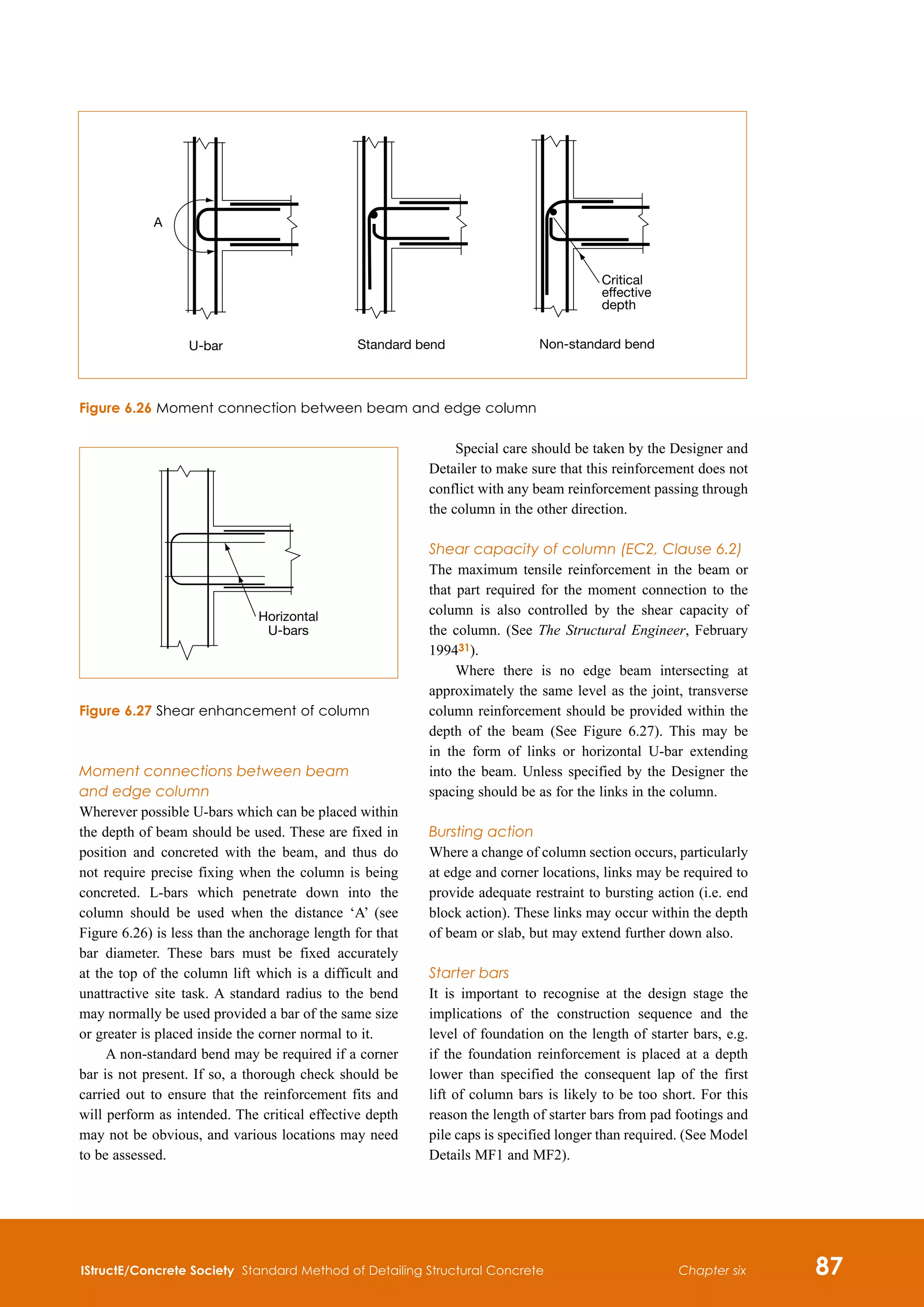 IStructE/Concrete Society Standard Method of Detailing Structural Concrete 87
Chapter six
Moment connections between beam 
and edge column
Wherever possible U-bars which can be placed within
the depth of beam should be used. These are fixed in
position and concreted with the beam, and thus do
not require precise fixing when the column is being
concreted. L-bars which penetrate down into the
column should be used when the distance ‘A’ (see
Figure 6.26) is less than the anchorage length for that
bar diameter. These bars must be fixed accurately
at the top of the column lift which is a difficult and
unattractive site task. A standard radius to the bend
may normally be used provided a bar of the same size
or greater is placed inside the corner normal to it.
A non-standard bend may be required if a corner
bar is not present. If so, a thorough check should be
carried out to ensure that the reinforcement fits and
will perform as intended. The critical effective depth
may not be obvious, and various locations may need
to be assessed.
Special care should be taken by the Designer and
Detailer to make sure that this reinforcement does not
conflict with any beam reinforcement passing through
the column in the other direction.
Shear capacity of column (EC2, Clause 6.2)
The maximum tensile reinforcement in the beam or
that part required for the moment connection to the
column is also controlled by the shear capacity of
the column. (See The Structural Engineer, February
199431).
Where there is no edge beam intersecting at
approximately the same level as the joint, transverse
column reinforcement should be provided within the
depth of the beam (See Figure 6.27). This may be
in the form of links or horizontal U-bar extending
into the beam. Unless specified by the Designer the
spacing should be as for the links in the column.
Bursting action
Where a change of column section occurs, particularly
at edge and corner locations, links may be required to
provide adequate restraint to bursting action (i.e. end
block action). These links may occur within the depth
of beam or slab, but may extend further down also.
Starter bars
It is important to recognise at the design stage the
implications of the construction sequence and the
level of foundation on the length of starter bars, e.g.
if the foundation reinforcement is placed at a depth
lower than specified the consequent lap of the first
lift of column bars is likely to be too short. For this
reason the length of starter bars from pad footings and
pile caps is specified longer than required. (See Model
Details MF1 and MF2).
A
U-bar Standard bend Non-standard bend
Critical
effective
depth
Horizontal
U-bars
Figure 6.26 Moment connection between beam and edge column
Figure 6.27 Shear enhancement of column
 
